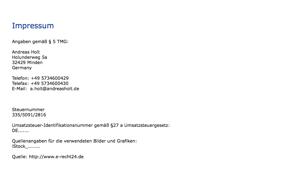  Impressum Angaben gemäß § 5 TMG: Andreas Holt Holunderweg 5a 32429 Minden Germany Telefon: +49 5734600429 Telefax: +49 5734600430 E-Mail: a.holt@andreasholt.de Steuernummer 335/5091/2816 Umsatzsteuer-Identifikationsnummer gemäß §27 a Umsatzsteuergesetz: DE....... Quellenangaben für die verwendeten Bilder und Grafiken: iStock_........ Quelle: http://www.e-recht24.de 