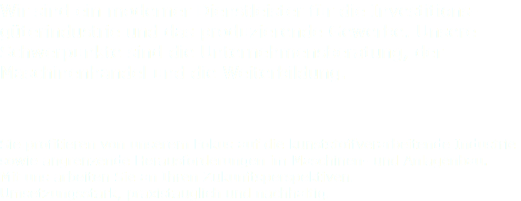 Wir sind ein moderner Dienstleister für die Investitions-güterindustrie und das produzierende Gewerbe. Unsere Schwerpunkte sind die Unternehmensberatung, der Maschinenhandel und die Weiterbildung. Sie profitieren von unserem Fokus auf die kunststoffverarbeitende Industrie sowie angrenzende Herausforderungen im Maschinen- und Anlagenbau. Mit uns arbeiten Sie an Ihren Zukunftsperspektiven. Umsetzungsstark, praxistauglich und nachhaltig.